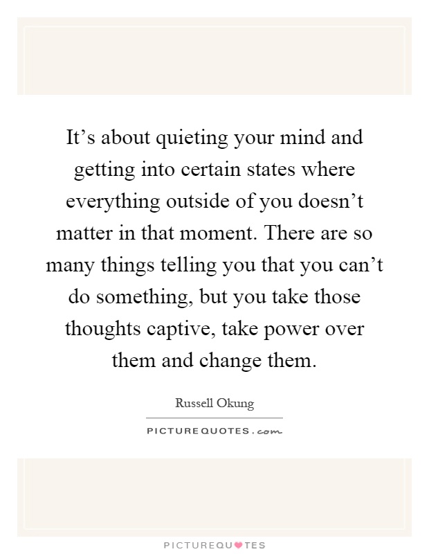It's about quieting your mind and getting into certain states where everything outside of you doesn't matter in that moment. There are so many things telling you that you can't do something, but you take those thoughts captive, take power over them and change them Picture Quote #1