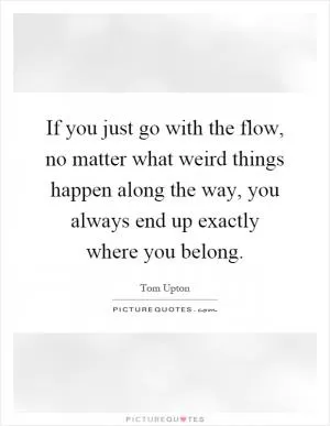 If you just go with the flow, no matter what weird things happen along the way, you always end up exactly where you belong Picture Quote #1