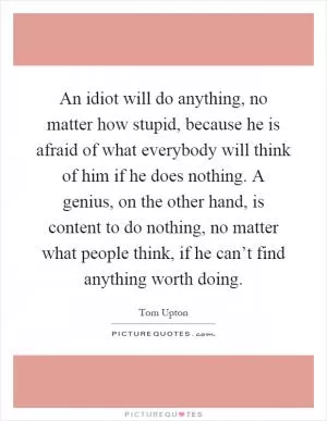 An idiot will do anything, no matter how stupid, because he is afraid of what everybody will think of him if he does nothing. A genius, on the other hand, is content to do nothing, no matter what people think, if he can’t find anything worth doing Picture Quote #1