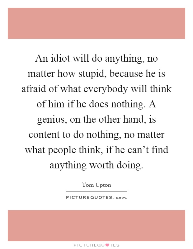 An idiot will do anything, no matter how stupid, because he is afraid of what everybody will think of him if he does nothing. A genius, on the other hand, is content to do nothing, no matter what people think, if he can't find anything worth doing Picture Quote #1