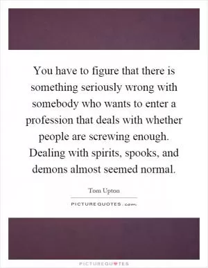 You have to figure that there is something seriously wrong with somebody who wants to enter a profession that deals with whether people are screwing enough. Dealing with spirits, spooks, and demons almost seemed normal Picture Quote #1