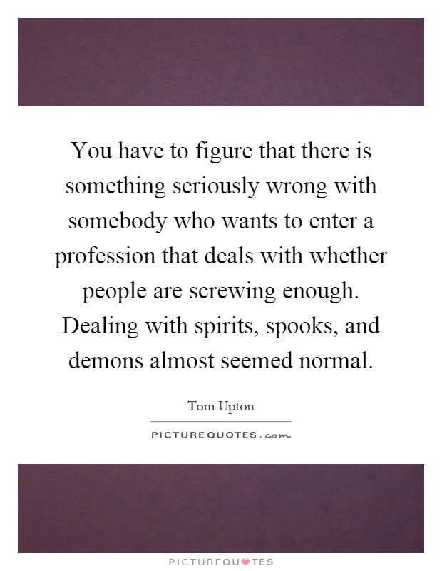 You have to figure that there is something seriously wrong with somebody who wants to enter a profession that deals with whether people are screwing enough. Dealing with spirits, spooks, and demons almost seemed normal Picture Quote #1