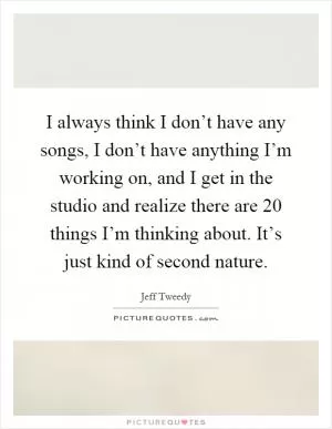 I always think I don’t have any songs, I don’t have anything I’m working on, and I get in the studio and realize there are 20 things I’m thinking about. It’s just kind of second nature Picture Quote #1