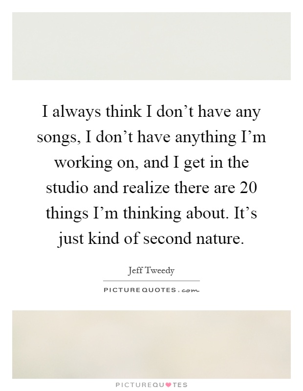 I always think I don't have any songs, I don't have anything I'm working on, and I get in the studio and realize there are 20 things I'm thinking about. It's just kind of second nature Picture Quote #1