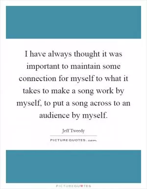 I have always thought it was important to maintain some connection for myself to what it takes to make a song work by myself, to put a song across to an audience by myself Picture Quote #1