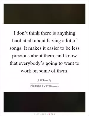 I don’t think there is anything hard at all about having a lot of songs. It makes it easier to be less precious about them, and know that everybody’s going to want to work on some of them Picture Quote #1