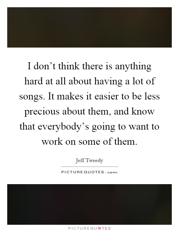 I don't think there is anything hard at all about having a lot of songs. It makes it easier to be less precious about them, and know that everybody's going to want to work on some of them Picture Quote #1