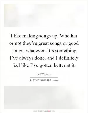 I like making songs up. Whether or not they’re great songs or good songs, whatever. It’s something I’ve always done, and I definitely feel like I’ve gotten better at it Picture Quote #1
