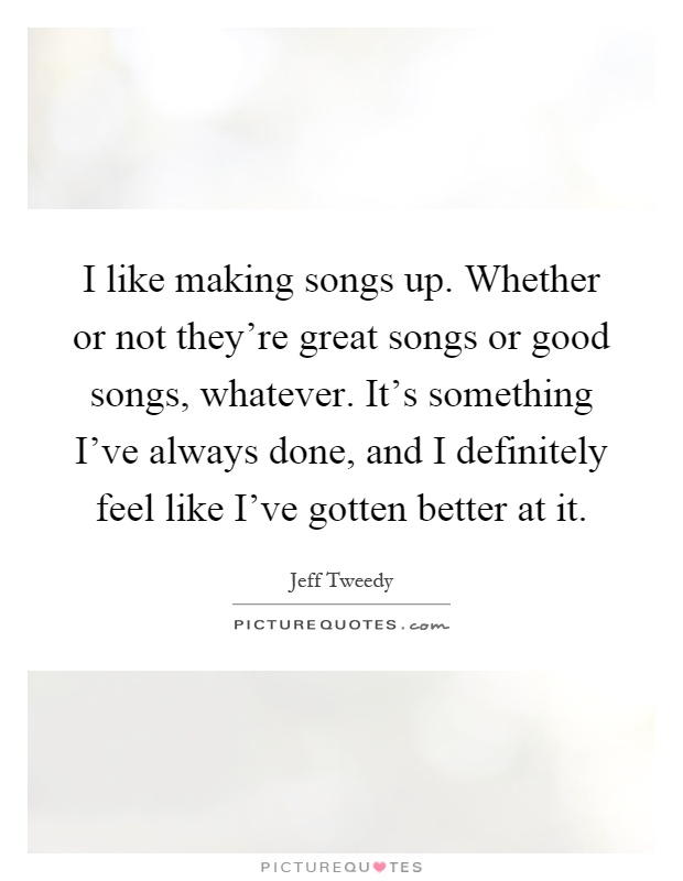 I like making songs up. Whether or not they're great songs or good songs, whatever. It's something I've always done, and I definitely feel like I've gotten better at it Picture Quote #1