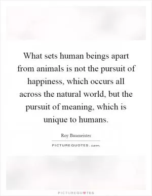 What sets human beings apart from animals is not the pursuit of happiness, which occurs all across the natural world, but the pursuit of meaning, which is unique to humans Picture Quote #1