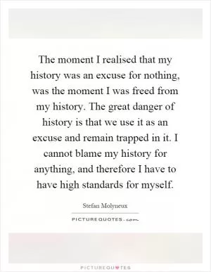 The moment I realised that my history was an excuse for nothing, was the moment I was freed from my history. The great danger of history is that we use it as an excuse and remain trapped in it. I cannot blame my history for anything, and therefore I have to have high standards for myself Picture Quote #1