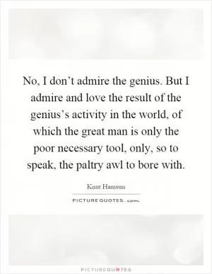 No, I don’t admire the genius. But I admire and love the result of the genius’s activity in the world, of which the great man is only the poor necessary tool, only, so to speak, the paltry awl to bore with Picture Quote #1