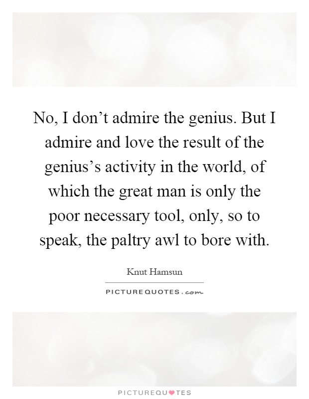 No, I don't admire the genius. But I admire and love the result of the genius's activity in the world, of which the great man is only the poor necessary tool, only, so to speak, the paltry awl to bore with Picture Quote #1