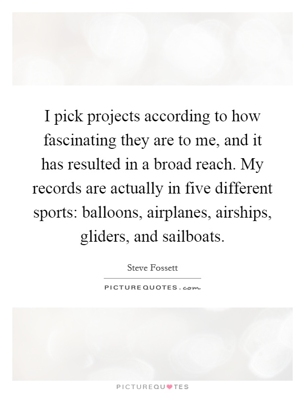 I pick projects according to how fascinating they are to me, and it has resulted in a broad reach. My records are actually in five different sports: balloons, airplanes, airships, gliders, and sailboats Picture Quote #1