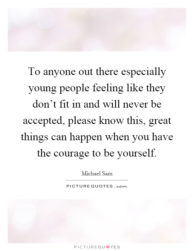 To anyone out there especially young people feeling like they don't fit in and will never be accepted, please know this, great things can happen when you have the courage to be yourself Picture Quote #1