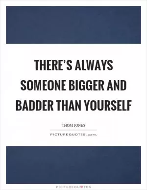There’s always someone bigger and badder than yourself Picture Quote #1