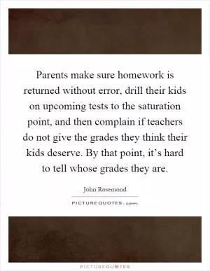 Parents make sure homework is returned without error, drill their kids on upcoming tests to the saturation point, and then complain if teachers do not give the grades they think their kids deserve. By that point, it’s hard to tell whose grades they are Picture Quote #1