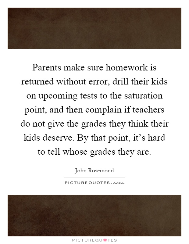 Parents make sure homework is returned without error, drill their kids on upcoming tests to the saturation point, and then complain if teachers do not give the grades they think their kids deserve. By that point, it's hard to tell whose grades they are Picture Quote #1