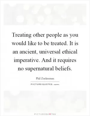 Treating other people as you would like to be treated. It is an ancient, universal ethical imperative. And it requires no supernatural beliefs Picture Quote #1