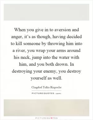 When you give in to aversion and anger, it’s as though, having decided to kill someone by throwing him into a river, you wrap your arms around his neck, jump into the water with him, and you both drown. In destroying your enemy, you destroy yourself as well Picture Quote #1