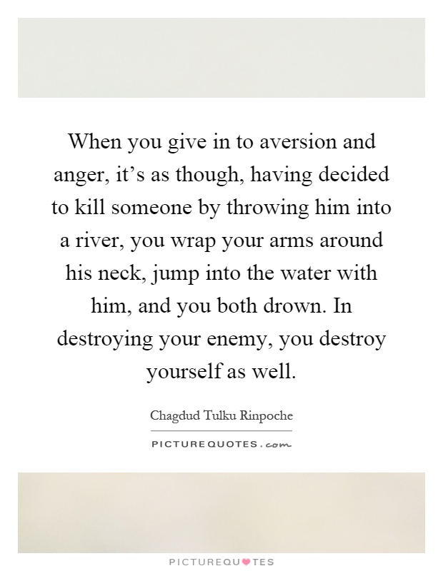 When you give in to aversion and anger, it's as though, having decided to kill someone by throwing him into a river, you wrap your arms around his neck, jump into the water with him, and you both drown. In destroying your enemy, you destroy yourself as well Picture Quote #1
