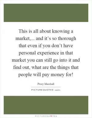 This is all about knowing a market,... and it’s so thorough that even if you don’t have personal experience in that market you can still go into it and find out, what are the things that people will pay money for! Picture Quote #1