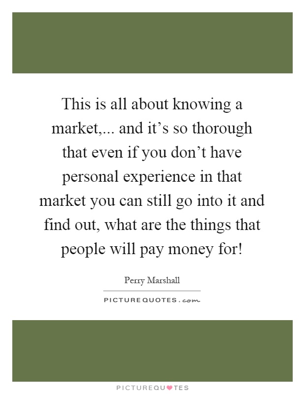 This is all about knowing a market,... and it's so thorough that even if you don't have personal experience in that market you can still go into it and find out, what are the things that people will pay money for! Picture Quote #1