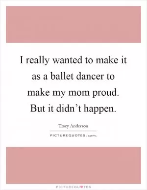 I really wanted to make it as a ballet dancer to make my mom proud. But it didn’t happen Picture Quote #1