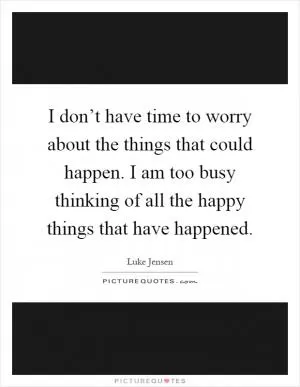 I don’t have time to worry about the things that could happen. I am too busy thinking of all the happy things that have happened Picture Quote #1