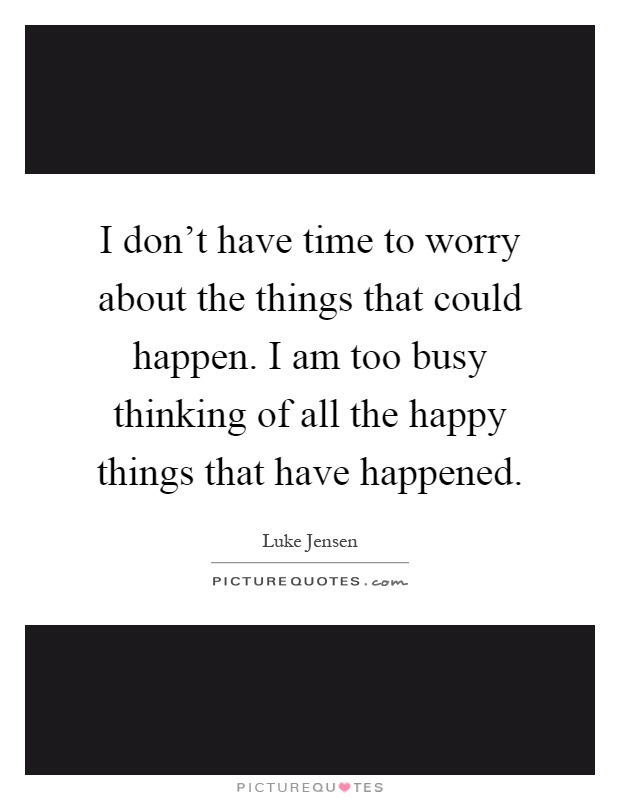 I don't have time to worry about the things that could happen. I am too busy thinking of all the happy things that have happened Picture Quote #1