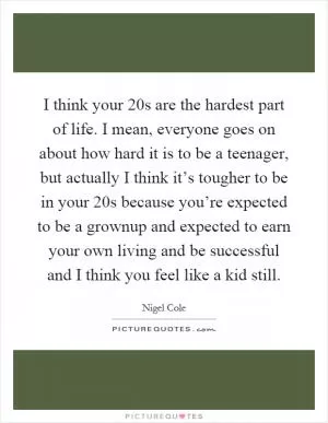 I think your 20s are the hardest part of life. I mean, everyone goes on about how hard it is to be a teenager, but actually I think it’s tougher to be in your 20s because you’re expected to be a grownup and expected to earn your own living and be successful and I think you feel like a kid still Picture Quote #1