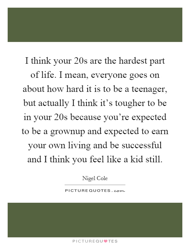 I think your 20s are the hardest part of life. I mean, everyone goes on about how hard it is to be a teenager, but actually I think it's tougher to be in your 20s because you're expected to be a grownup and expected to earn your own living and be successful and I think you feel like a kid still Picture Quote #1