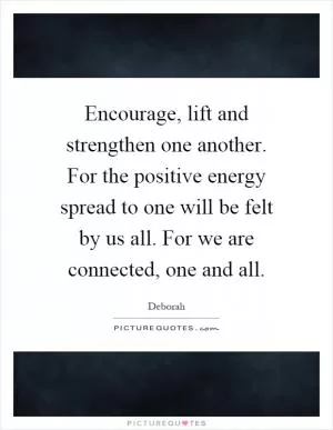 Encourage, lift and strengthen one another. For the positive energy spread to one will be felt by us all. For we are connected, one and all Picture Quote #1