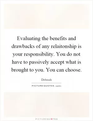 Evaluating the benefits and drawbacks of any relaitonship is your responsibility. You do not have to passively accept what is brought to you. You can choose Picture Quote #1