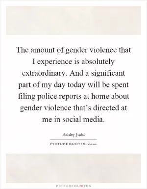 The amount of gender violence that I experience is absolutely extraordinary. And a significant part of my day today will be spent filing police reports at home about gender violence that’s directed at me in social media Picture Quote #1