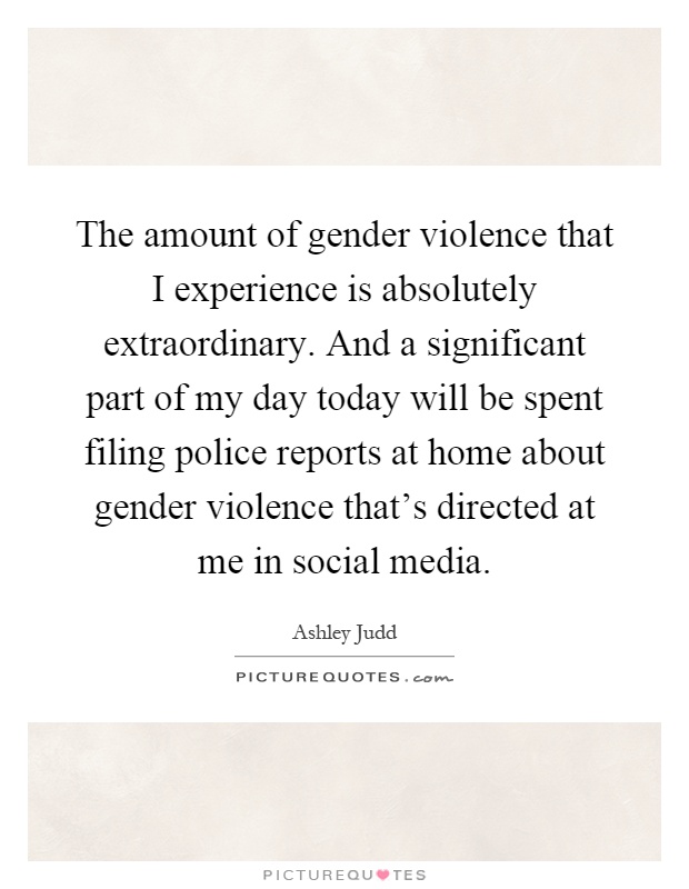 The amount of gender violence that I experience is absolutely extraordinary. And a significant part of my day today will be spent filing police reports at home about gender violence that's directed at me in social media Picture Quote #1