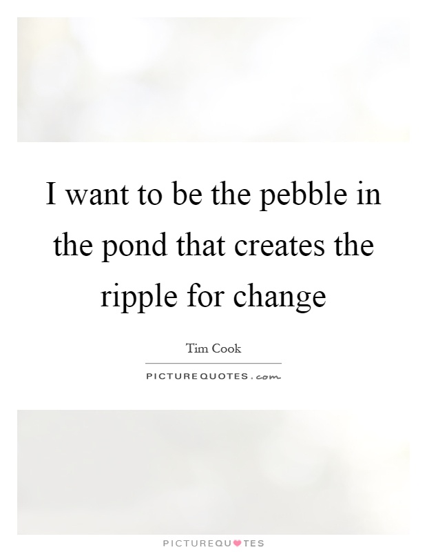 I want to be the pebble in the pond that creates the ripple for change Picture Quote #1