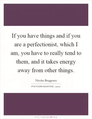 If you have things and if you are a perfectionist, which I am, you have to really tend to them, and it takes energy away from other things Picture Quote #1