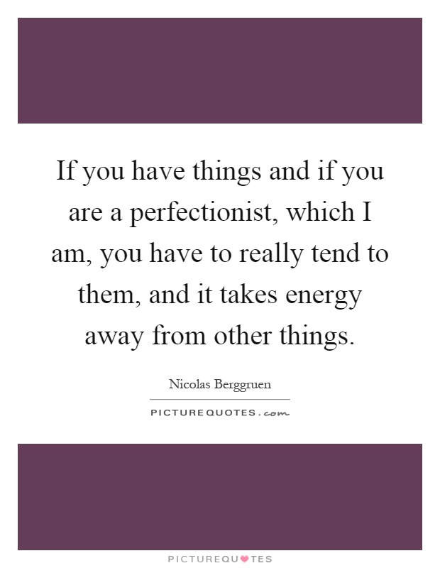 If you have things and if you are a perfectionist, which I am, you have to really tend to them, and it takes energy away from other things Picture Quote #1