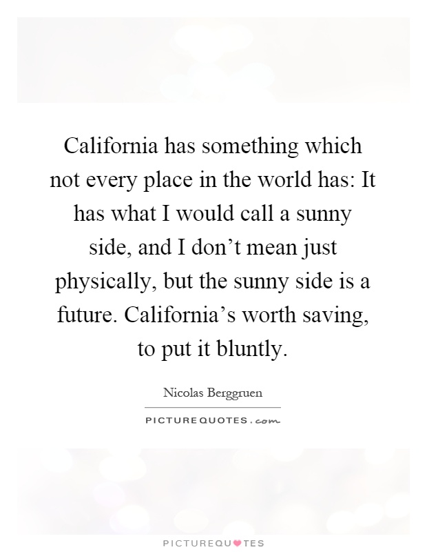 California has something which not every place in the world has: It has what I would call a sunny side, and I don't mean just physically, but the sunny side is a future. California's worth saving, to put it bluntly Picture Quote #1