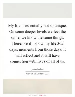 My life is essentially not so unique. On some deeper levels we feel the same, we know the same things. Therefore if I show my life 365 days, moments from those days, it will reflect and it will have connection with lives of all of us Picture Quote #1