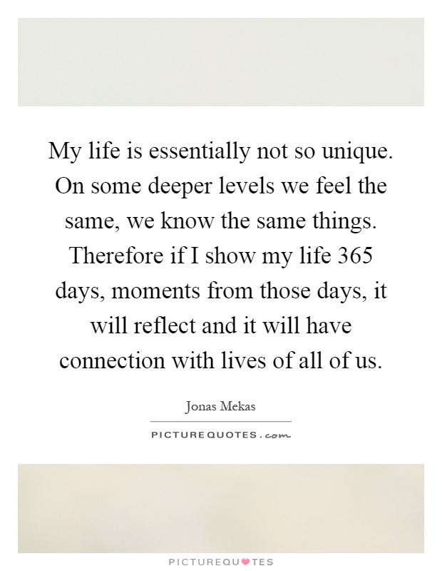 My life is essentially not so unique. On some deeper levels we feel the same, we know the same things. Therefore if I show my life 365 days, moments from those days, it will reflect and it will have connection with lives of all of us Picture Quote #1