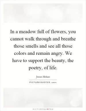 In a meadow full of flowers, you cannot walk through and breathe those smells and see all those colors and remain angry. We have to support the beauty, the poetry, of life Picture Quote #1