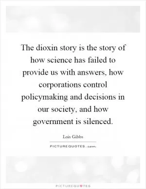 The dioxin story is the story of how science has failed to provide us with answers, how corporations control policymaking and decisions in our society, and how government is silenced Picture Quote #1