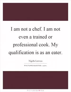 I am not a chef. I am not even a trained or professional cook. My qualification is as an eater Picture Quote #1