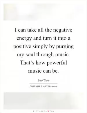 I can take all the negative energy and turn it into a positive simply by purging my soul through music. That’s how powerful music can be Picture Quote #1