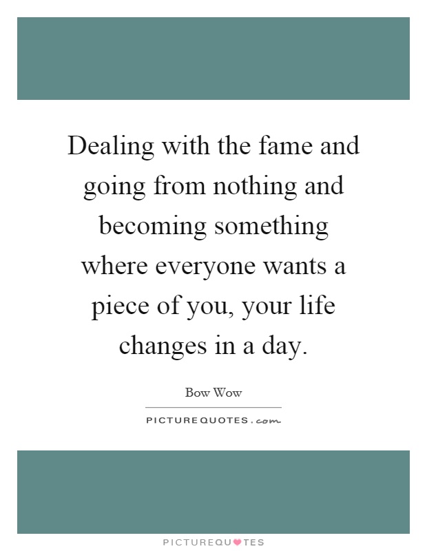 Dealing with the fame and going from nothing and becoming something where everyone wants a piece of you, your life changes in a day Picture Quote #1