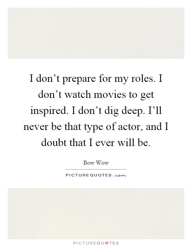 I don't prepare for my roles. I don't watch movies to get inspired. I don't dig deep. I'll never be that type of actor, and I doubt that I ever will be Picture Quote #1