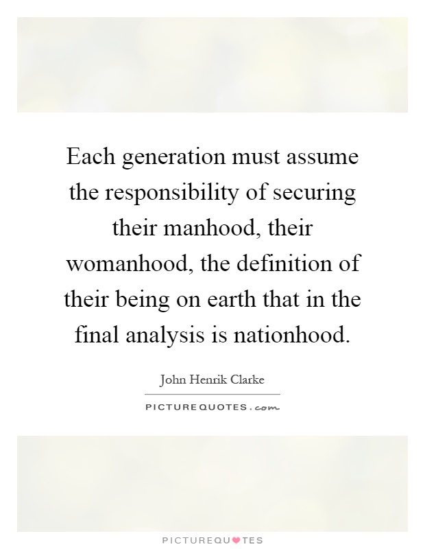 Each generation must assume the responsibility of securing their manhood, their womanhood, the definition of their being on earth that in the final analysis is nationhood Picture Quote #1