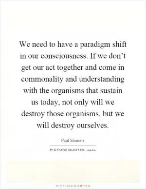 We need to have a paradigm shift in our consciousness. If we don’t get our act together and come in commonality and understanding with the organisms that sustain us today, not only will we destroy those organisms, but we will destroy ourselves Picture Quote #1